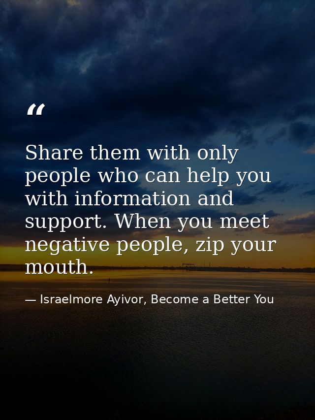 Share them with only people who can help you with information and support. When you meet negative people, zip your mouth — Israelmore Ayivor, Become a Better You