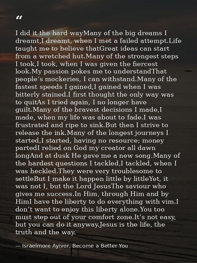 I did it the hard wayMany of the big dreams I dreamt,I dreamt, when I met a failed attempt.Life taught me to believe tha — Israelmore Ayivor, Become a Better You