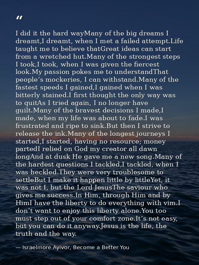 I did it the hard wayMany of the big dreams I dreamt,I dreamt, when I met a failed attempt.Life taught me to believe tha — Israelmore Ayivor, Become a Better You