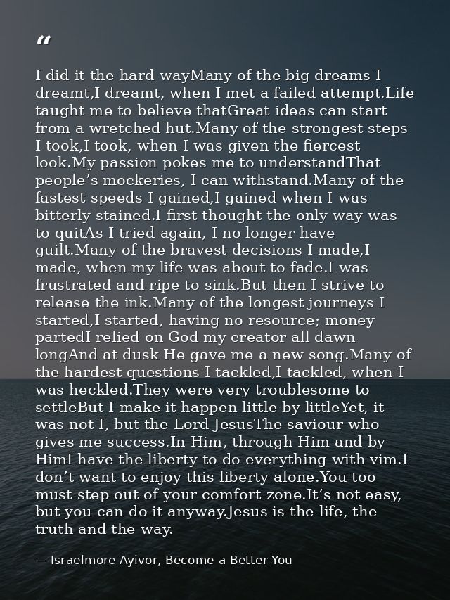 I did it the hard wayMany of the big dreams I dreamt,I dreamt, when I met a failed attempt.Life taught me to believe tha — Israelmore Ayivor, Become a Better You
