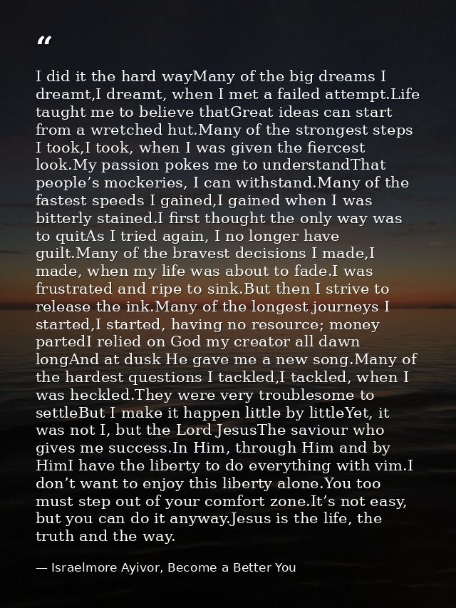 I did it the hard wayMany of the big dreams I dreamt,I dreamt, when I met a failed attempt.Life taught me to believe tha — Israelmore Ayivor, Become a Better You