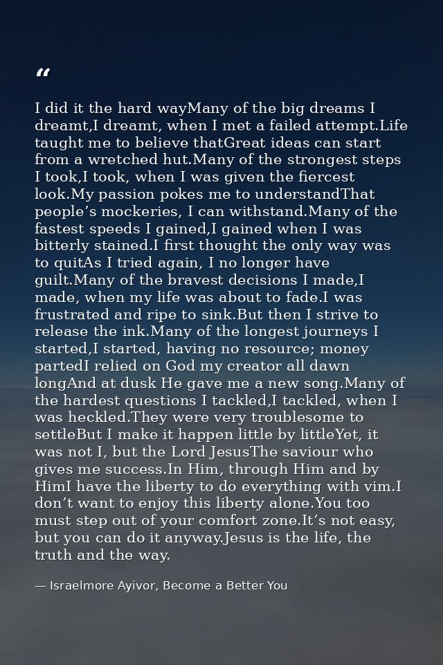 I did it the hard wayMany of the big dreams I dreamt,I dreamt, when I met a failed attempt.Life taught me to believe tha — Israelmore Ayivor, Become a Better You