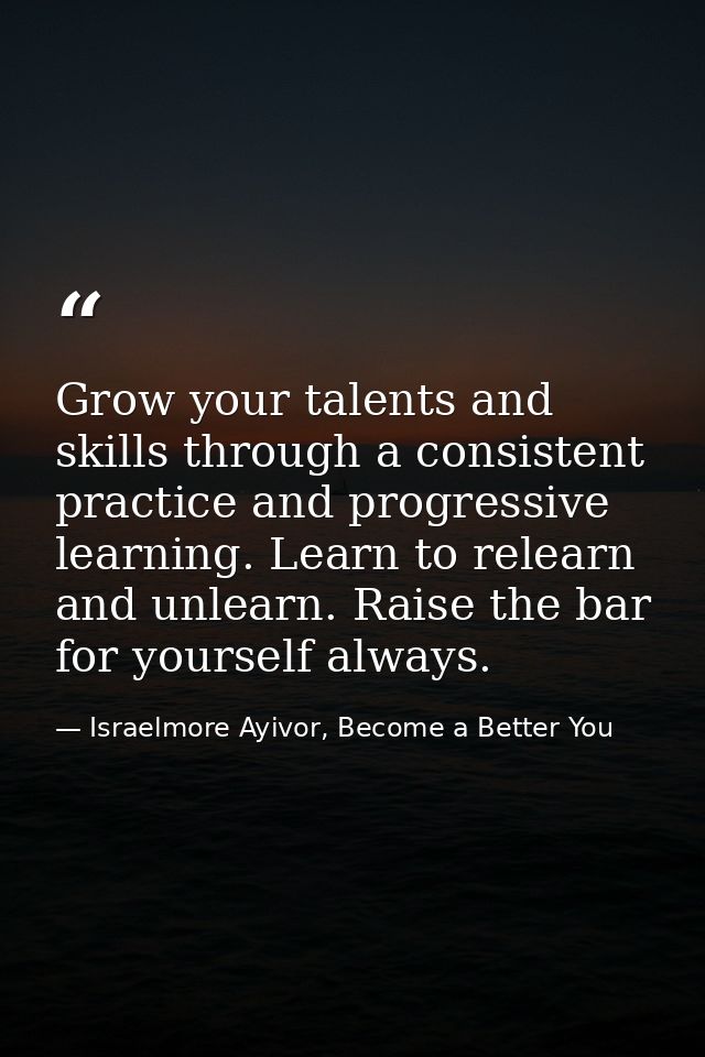 Grow your talents and skills through a consistent practice and progressive learning. Learn to relearn and unlearn. Raise — Israelmore Ayivor, Become a Better You