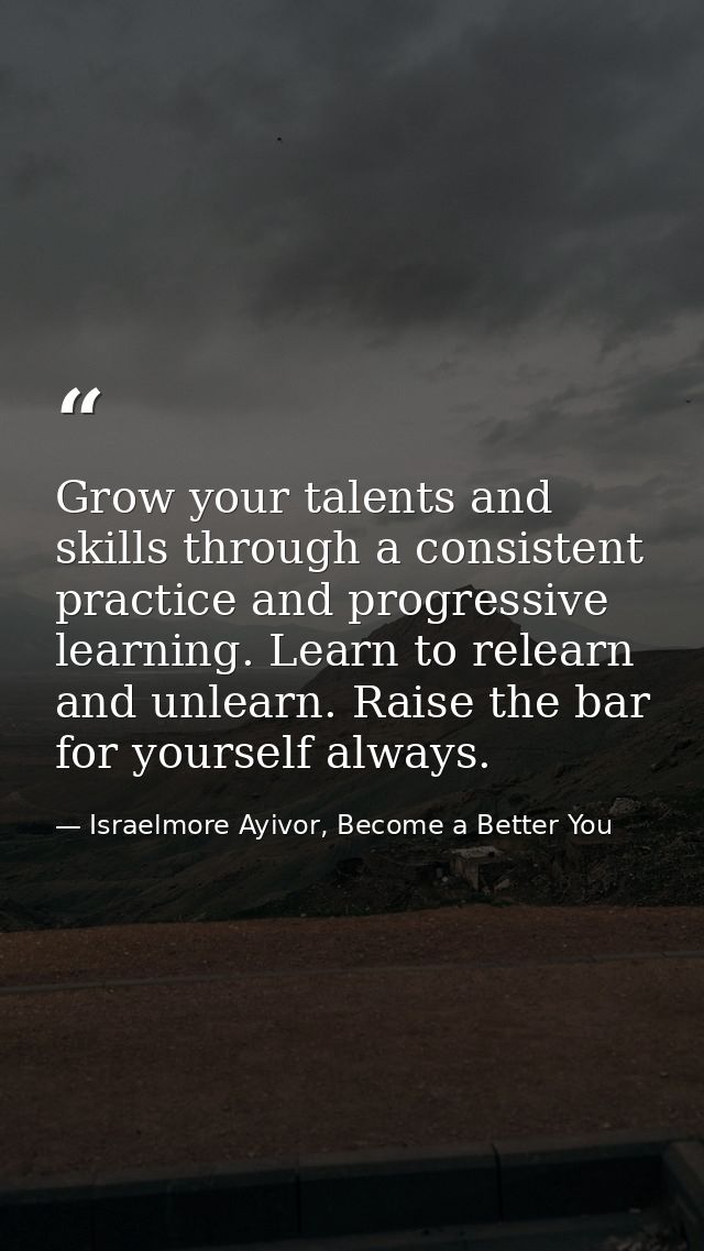 Grow your talents and skills through a consistent practice and progressive learning. Learn to relearn and unlearn. Raise — Israelmore Ayivor, Become a Better You