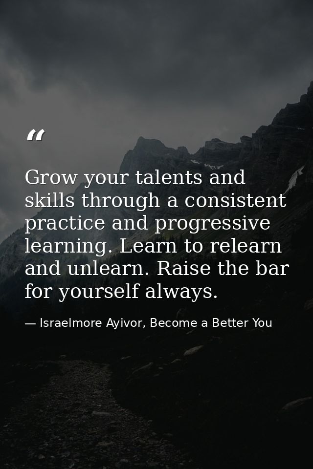Grow your talents and skills through a consistent practice and progressive learning. Learn to relearn and unlearn. Raise — Israelmore Ayivor, Become a Better You