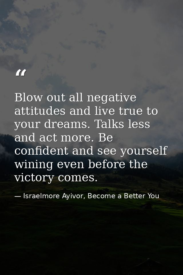 Blow out all negative attitudes and live true to your dreams. Talks less and act more. Be confident and see yourself win — Israelmore Ayivor, Become a Better You