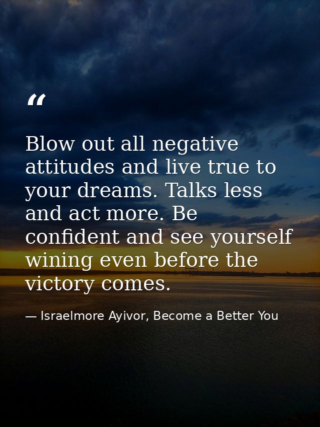 Blow out all negative attitudes and live true to your dreams. Talks less and act more. Be confident and see yourself win — Israelmore Ayivor, Become a Better You