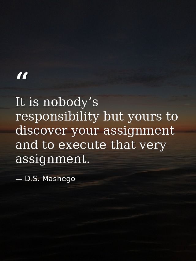 It is nobody’s responsibility but yours to discover your assignment and to execute that very assignment. — D.S. Mashego