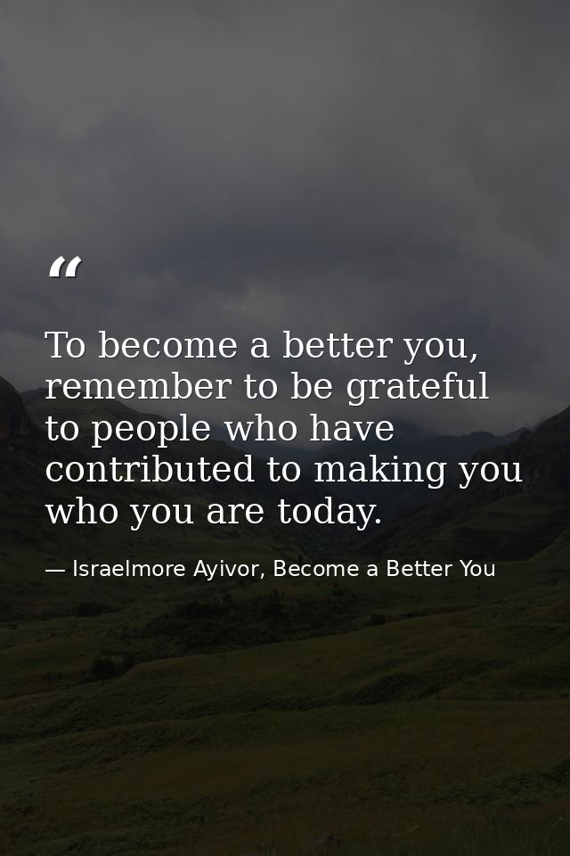 To become a better you, remember to be grateful to people who have contributed to making you who you are today. — Israelmore Ayivor, Become a Better You