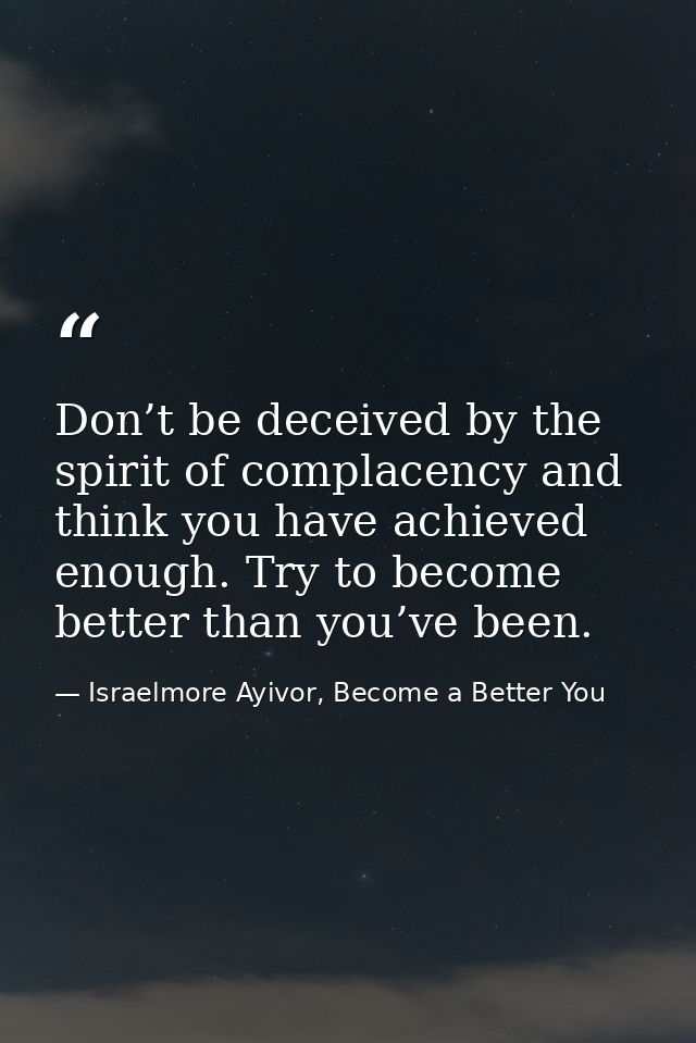 Don’t be deceived by the spirit of complacency and think you have achieved enough. Try to become better than you’ve been — Israelmore Ayivor, Become a Better You