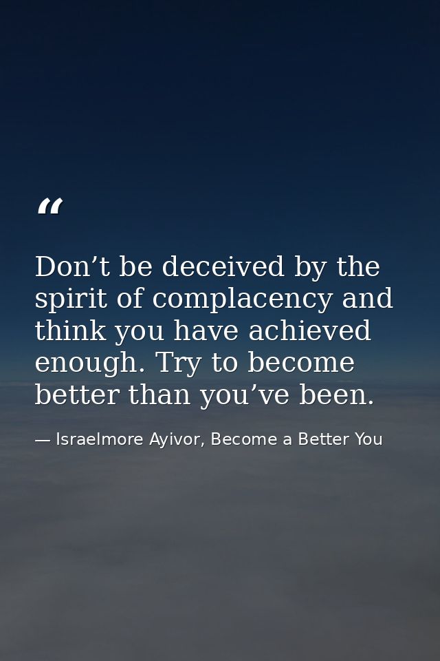 Don’t be deceived by the spirit of complacency and think you have achieved enough. Try to become better than you’ve been — Israelmore Ayivor, Become a Better You