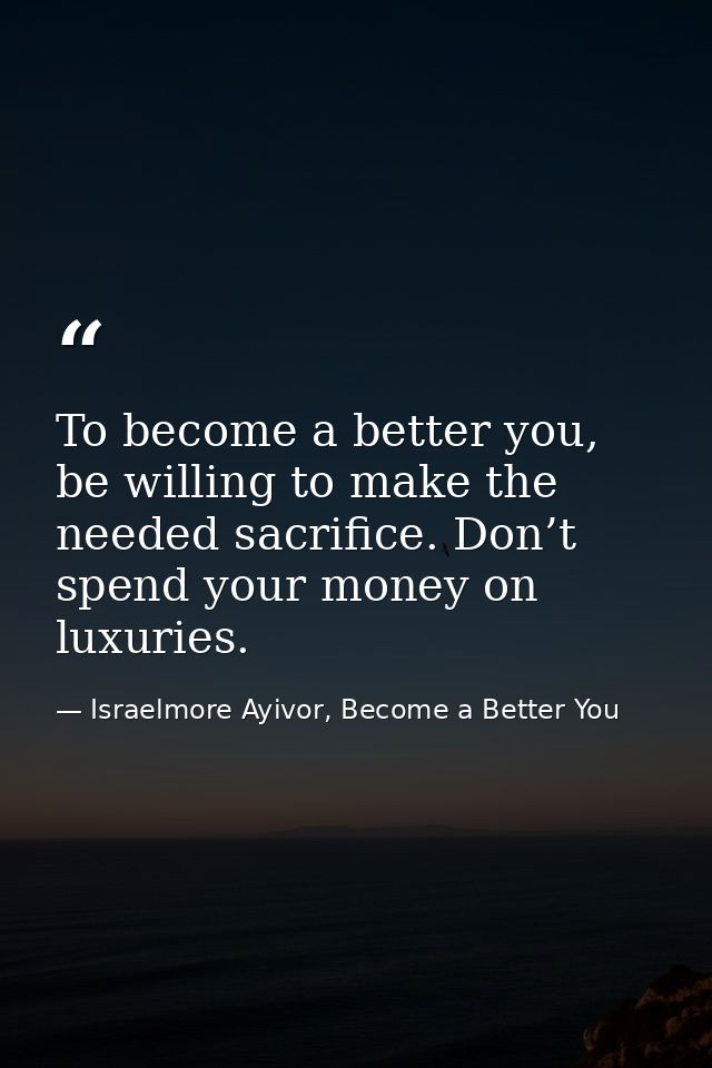 To become a better you, be willing to make the needed sacrifice. Don’t spend your money on luxuries. — Israelmore Ayivor, Become a Better You