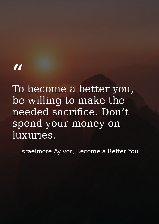 To become a better you, be willing to make the needed sacrifice. Don’t spend your money on luxuries. — Israelmore Ayivor, Become a Better You