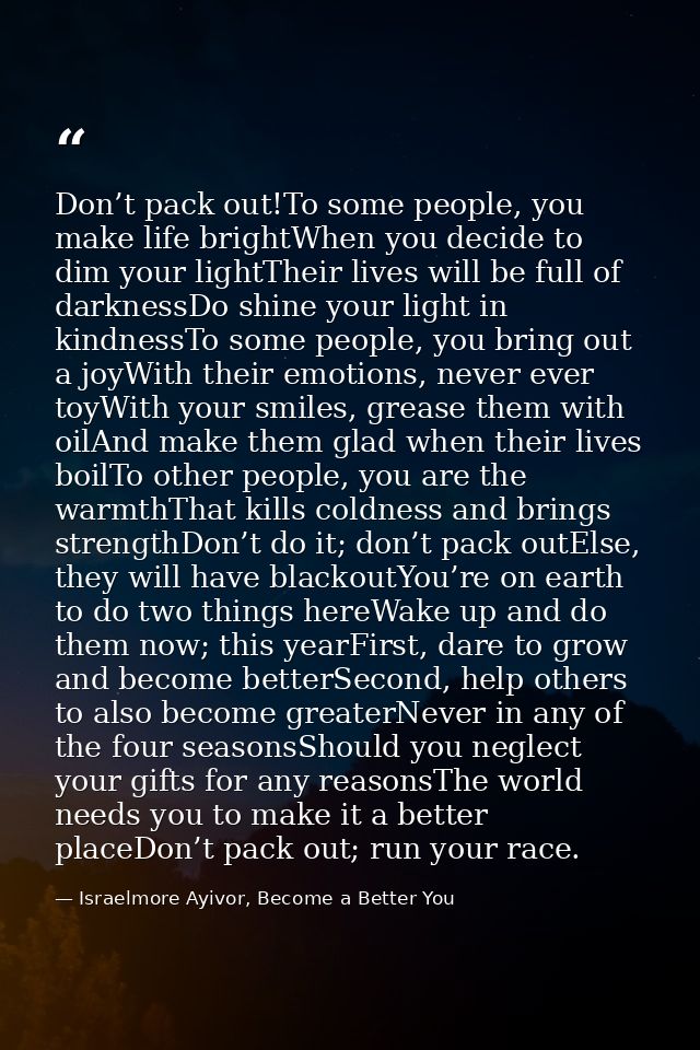 Don’t pack out!To some people, you make life brightWhen you decide to dim your lightTheir lives will be full of darkness — Israelmore Ayivor, Become a Better You