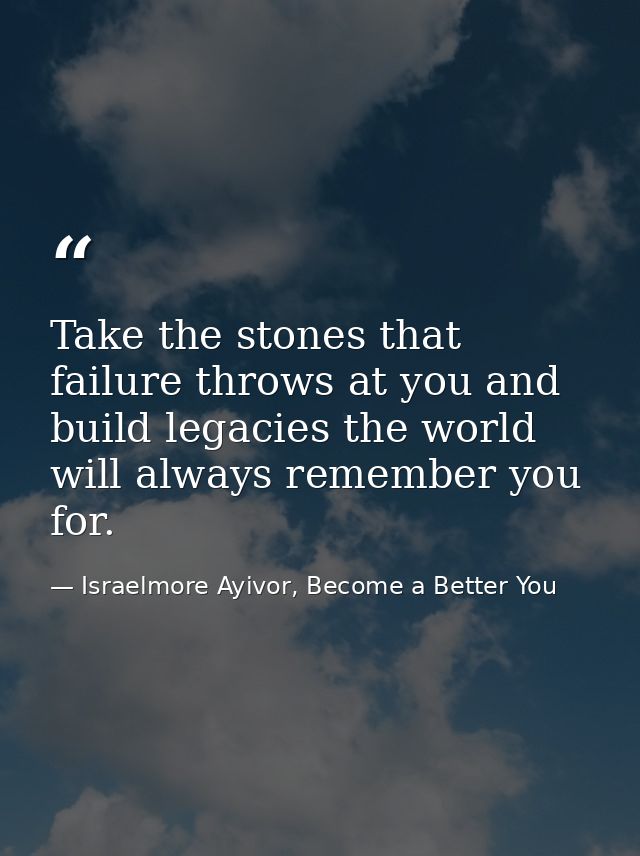 Take the stones that failure throws at you and build legacies the world will always remember you for. — Israelmore Ayivor, Become a Better You
