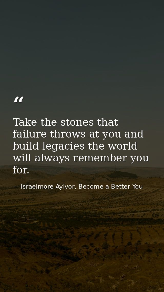 Take the stones that failure throws at you and build legacies the world will always remember you for. — Israelmore Ayivor, Become a Better You