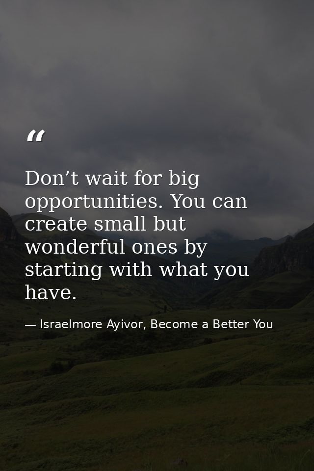 Don’t wait for big opportunities. You can create small but wonderful ones by starting with what you have. — Israelmore Ayivor, Become a Better You