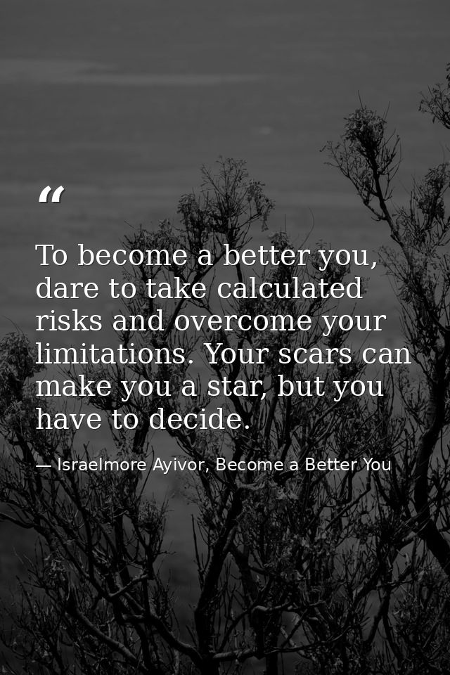 To become a better you, dare to take calculated risks and overcome your limitations. Your scars can make you a star, but — Israelmore Ayivor, Become a Better You