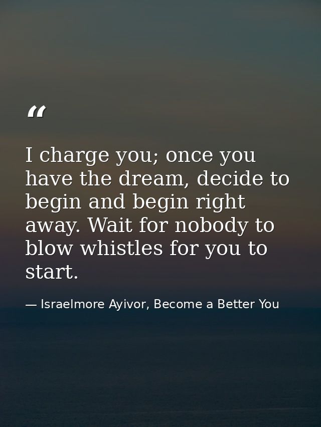 I charge you; once you have the dream, decide to begin and begin right away. Wait for nobody to blow whistles for you to — Israelmore Ayivor, Become a Better You