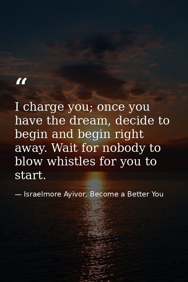 I charge you; once you have the dream, decide to begin and begin right away. Wait for nobody to blow whistles for you to — Israelmore Ayivor, Become a Better You
