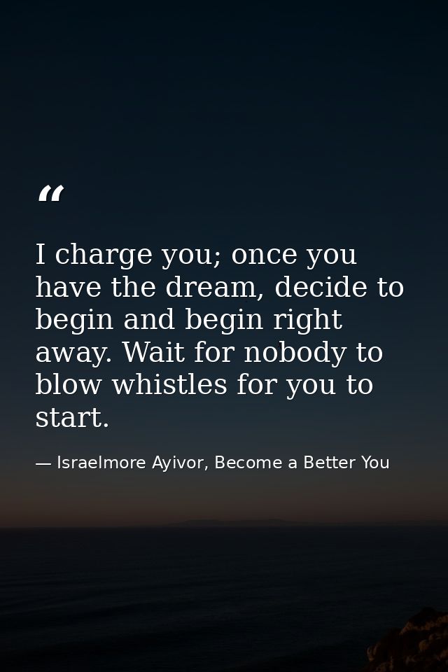 I charge you; once you have the dream, decide to begin and begin right away. Wait for nobody to blow whistles for you to — Israelmore Ayivor, Become a Better You