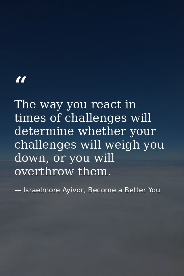 The way you react in times of challenges will determine whether your challenges will weigh you down, or you will overthr — Israelmore Ayivor, Become a Better You