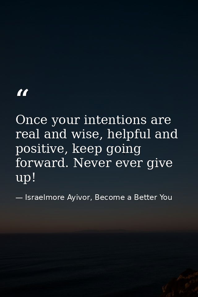 Once your intentions are real and wise, helpful and positive, keep going forward. Never ever give up! — Israelmore Ayivor, Become a Better You