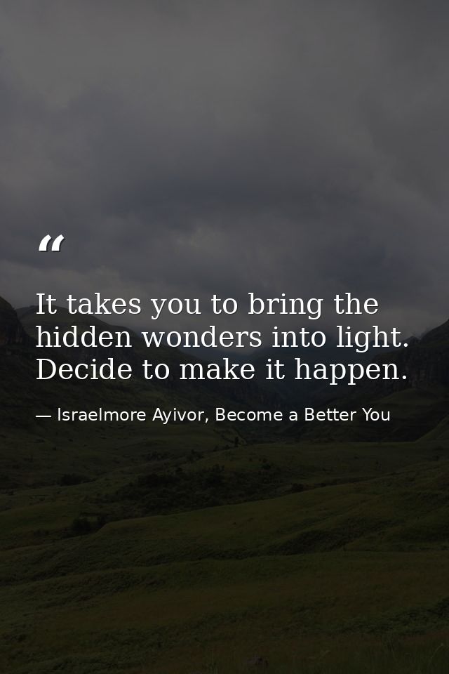It takes you to bring the hidden wonders into light. Decide to make it happen. — Israelmore Ayivor, Become a Better You