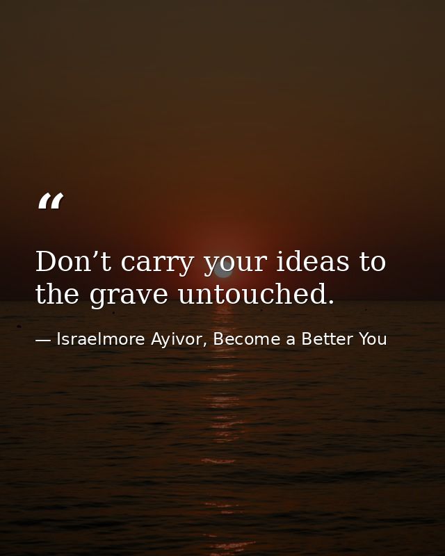 Don’t carry your ideas to the grave untouched. — Israelmore Ayivor, Become a Better You
