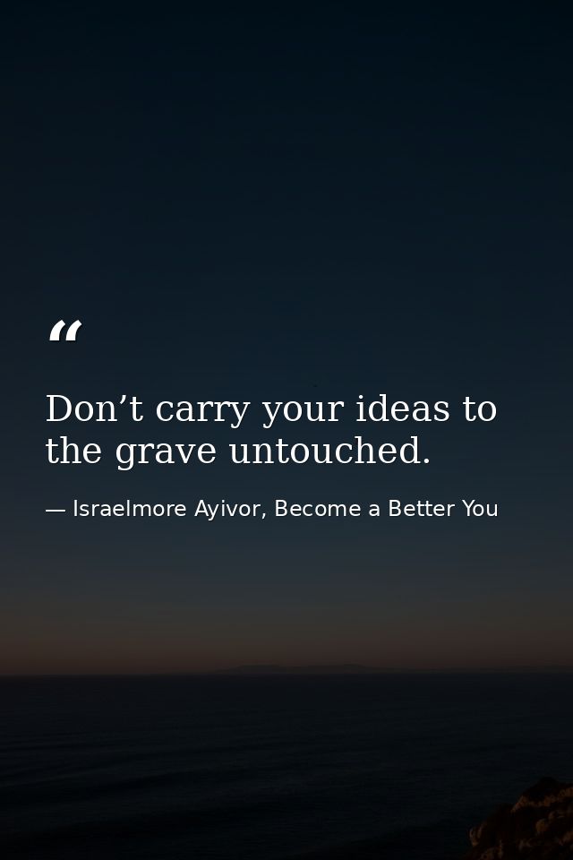Don’t carry your ideas to the grave untouched. — Israelmore Ayivor, Become a Better You