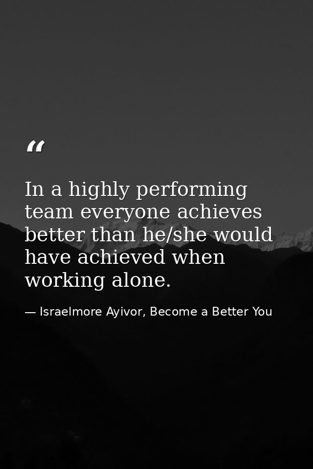 In a highly performing team everyone achieves better than he/she would have achieved when working alone. — Israelmore Ayivor, Become a Better You