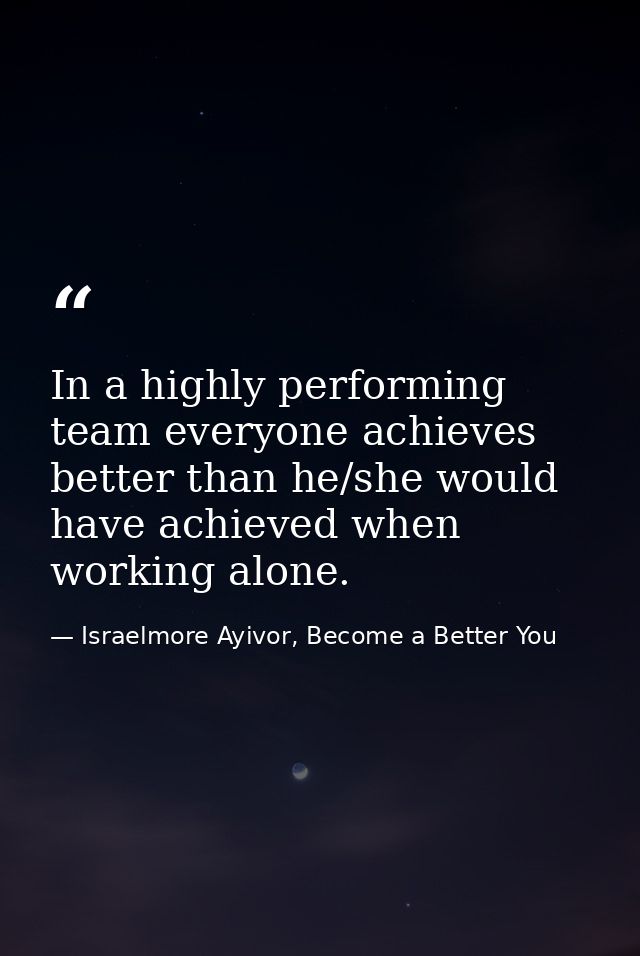 In a highly performing team everyone achieves better than he/she would have achieved when working alone. — Israelmore Ayivor, Become a Better You