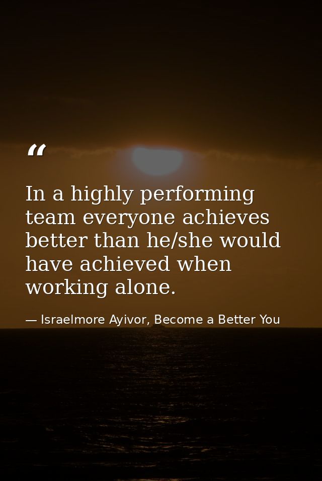 In a highly performing team everyone achieves better than he/she would have achieved when working alone. — Israelmore Ayivor, Become a Better You