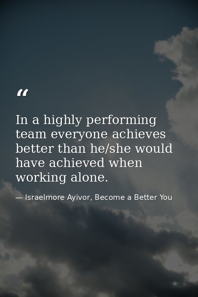In a highly performing team everyone achieves better than he/she would have achieved when working alone. — Israelmore Ayivor, Become a Better You