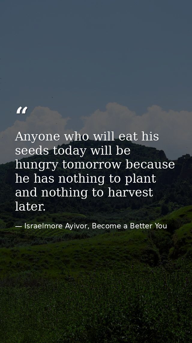 Anyone who will eat his seeds today will be hungry tomorrow because he has nothing to plant and nothing to harvest later — Israelmore Ayivor, Become a Better You