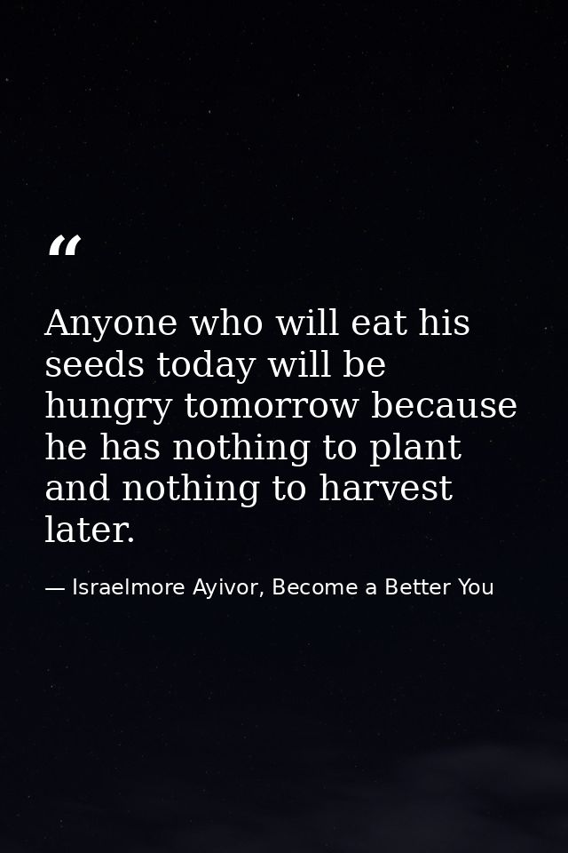 Anyone who will eat his seeds today will be hungry tomorrow because he has nothing to plant and nothing to harvest later — Israelmore Ayivor, Become a Better You