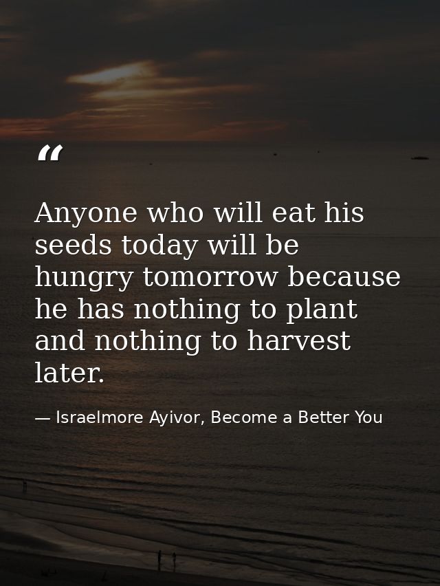 Anyone who will eat his seeds today will be hungry tomorrow because he has nothing to plant and nothing to harvest later — Israelmore Ayivor, Become a Better You