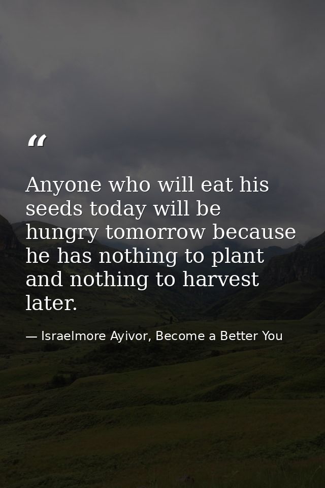 Anyone who will eat his seeds today will be hungry tomorrow because he has nothing to plant and nothing to harvest later — Israelmore Ayivor, Become a Better You