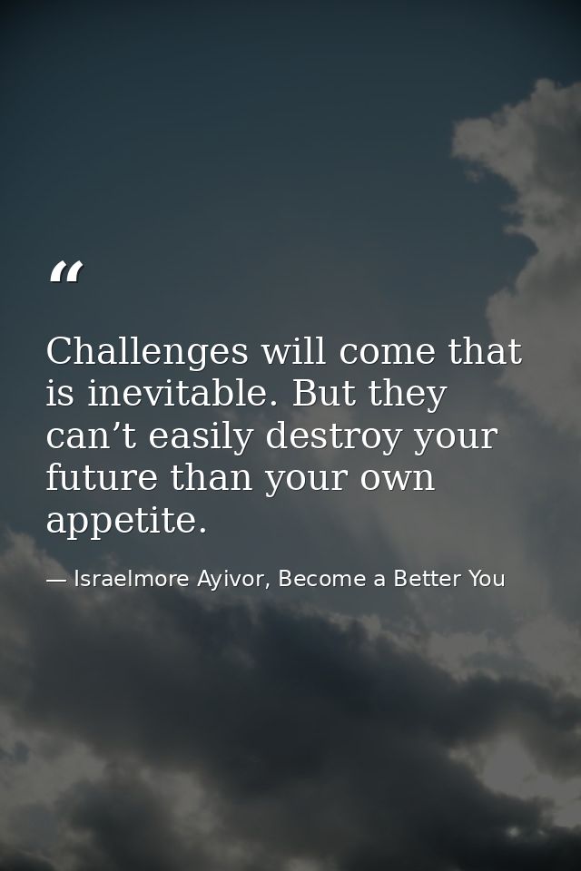Challenges will come that is inevitable. But they can’t easily destroy your future than your own appetite. — Israelmore Ayivor, Become a Better You