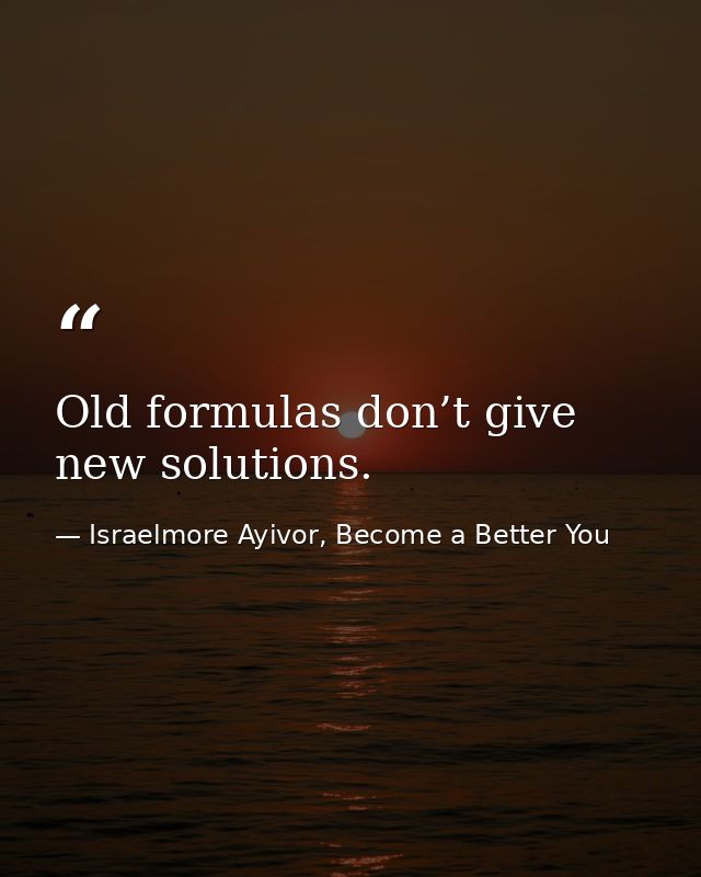 Old formulas don’t give new solutions. — Israelmore Ayivor, Become a Better You