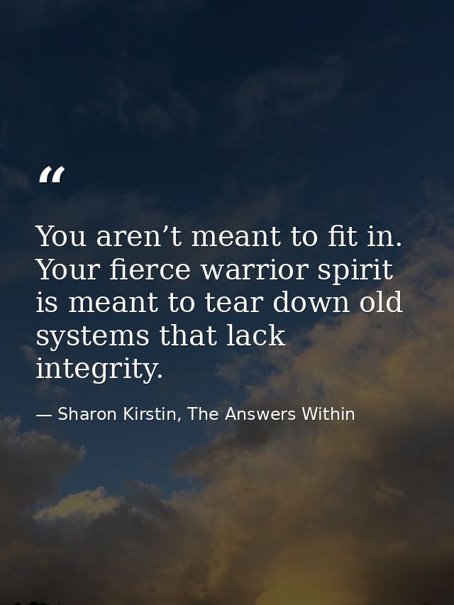 You aren’t meant to fit in. Your fierce warrior spirit is meant to tear down old systems that lack integrity. — Sharon Kirstin, The Answers Within
