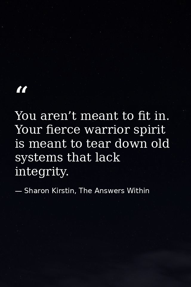 You aren’t meant to fit in. Your fierce warrior spirit is meant to tear down old systems that lack integrity. — Sharon Kirstin, The Answers Within