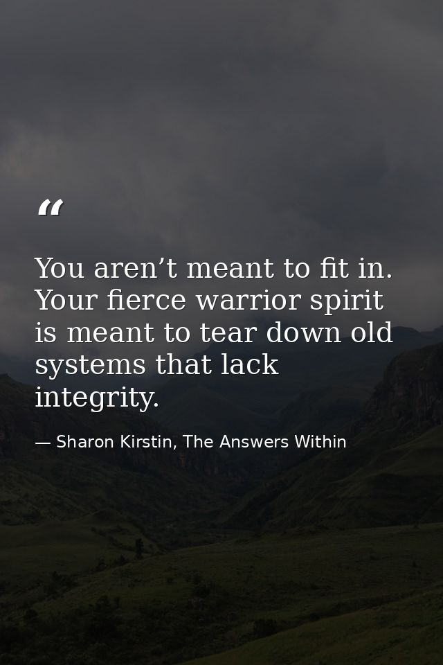 You aren’t meant to fit in. Your fierce warrior spirit is meant to tear down old systems that lack integrity. — Sharon Kirstin, The Answers Within
