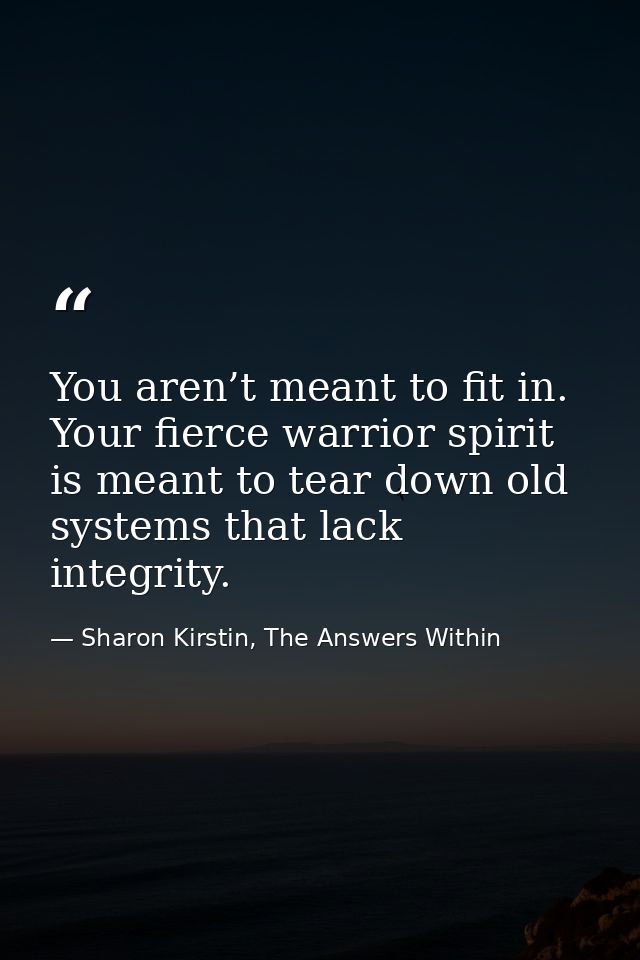 You aren’t meant to fit in. Your fierce warrior spirit is meant to tear down old systems that lack integrity. — Sharon Kirstin, The Answers Within