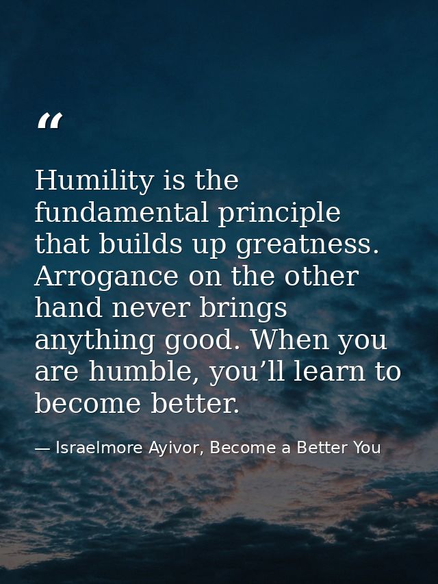 Humility is the fundamental principle that builds up greatness. Arrogance on the other hand never brings anything good.  — Israelmore Ayivor, Become a Better You