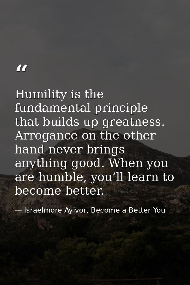 Humility is the fundamental principle that builds up greatness. Arrogance on the other hand never brings anything good.  — Israelmore Ayivor, Become a Better You