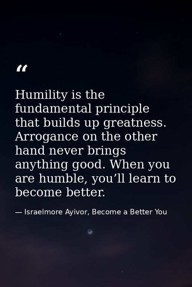 Humility is the fundamental principle that builds up greatness. Arrogance on the other hand never brings anything good.  — Israelmore Ayivor, Become a Better You