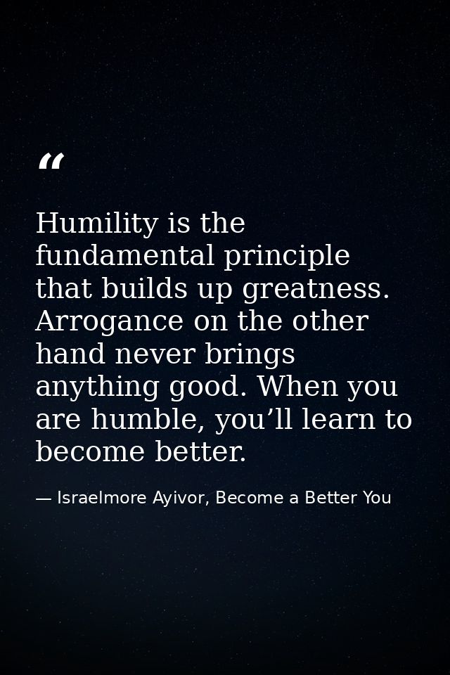 Humility is the fundamental principle that builds up greatness. Arrogance on the other hand never brings anything good.  — Israelmore Ayivor, Become a Better You