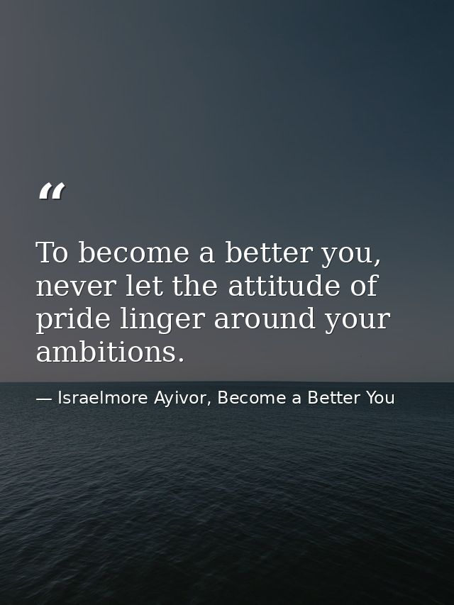 To become a better you, never let the attitude of pride linger around your ambitions. — Israelmore Ayivor, Become a Better You