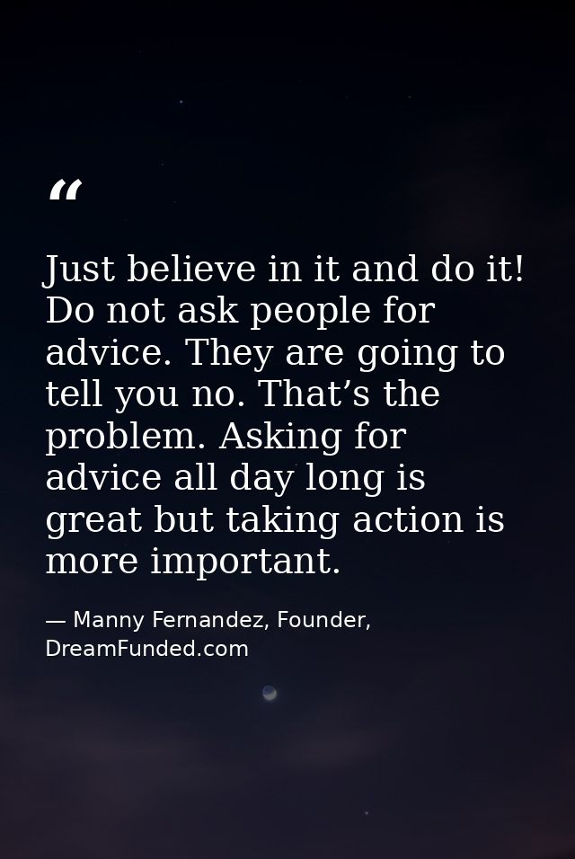 Just believe in it and do it! Do not ask people for advice. They are going to tell you no. That’s the problem. Asking fo — Manny Fernandez, Founder, DreamFunded.com